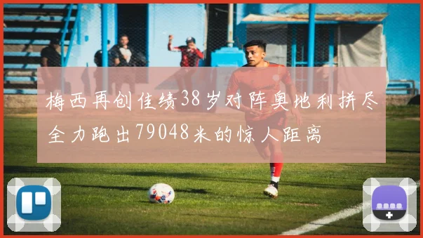梅西再创佳绩38岁对阵奥地利拼尽全力跑出79048米的惊人距离