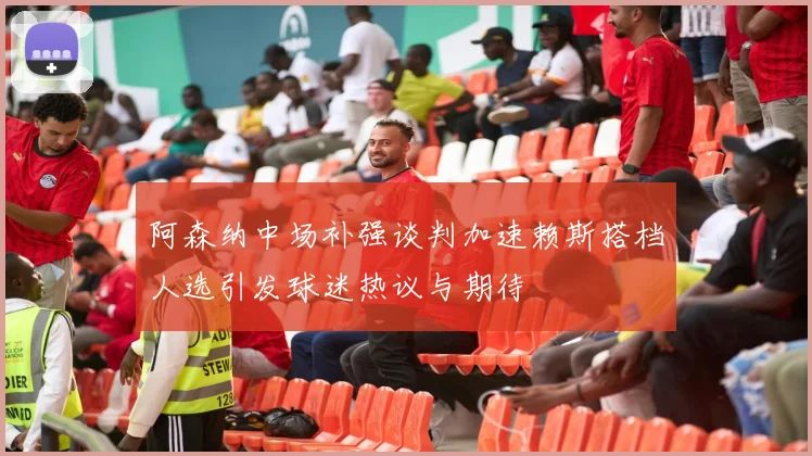 阿森纳中场补强谈判加速赖斯搭档人选引发球迷热议与期待