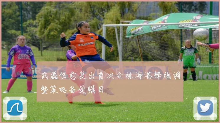 武磊伤愈复出首次合练海港锋线调整策略备受瞩目