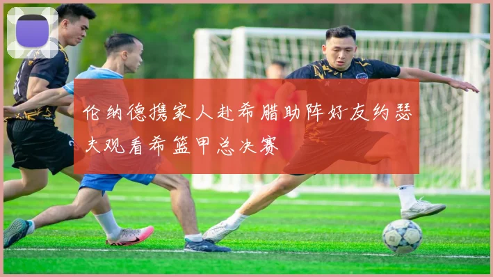 伦纳德携家人赴希腊助阵好友约瑟夫观看希篮甲总决赛