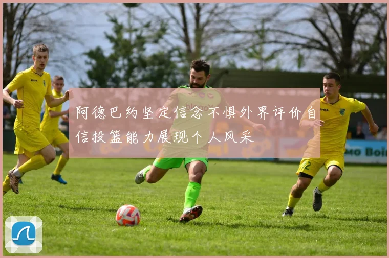 阿德巴约坚定信念不惧外界评价自信投篮能力展现个人风采