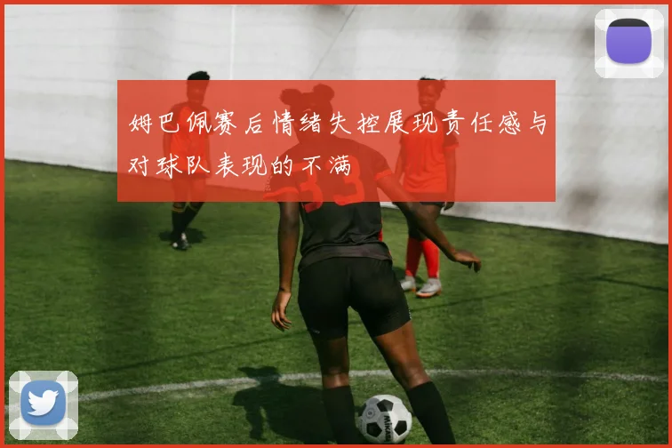 姆巴佩赛后情绪失控展现责任感与对球队表现的不满