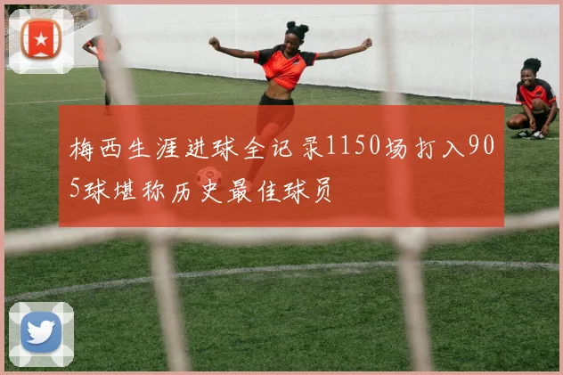 梅西生涯进球全记录1150场打入905球堪称历史最佳球员