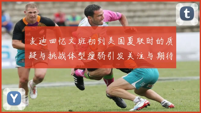 麦迪回忆文班初到美国夏联时的质疑与挑战体型瘦弱引发关注与期待