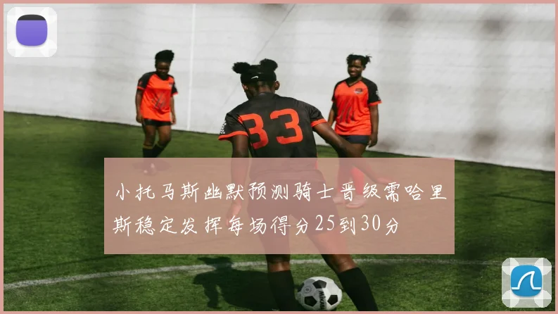 小托马斯幽默预测骑士晋级需哈里斯稳定发挥每场得分25到30分