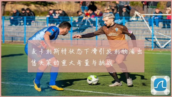 麦卡利斯特状态下滑引发利物浦出售决策的重大考量与挑战