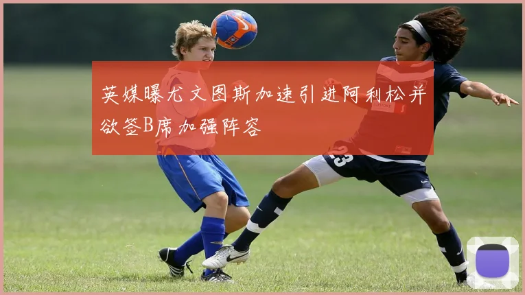 英媒曝尤文图斯加速引进阿利松并欲签B席加强阵容