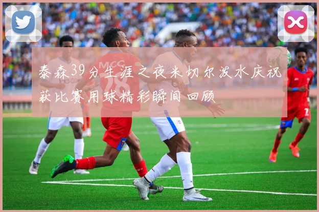 泰森39分生涯之夜米切尔泼水庆祝获比赛用球精彩瞬间回顾