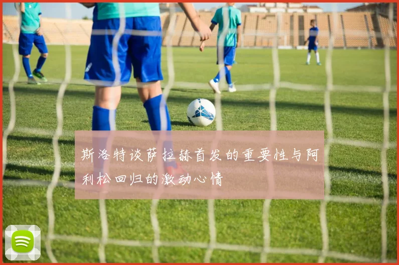 斯洛特谈萨拉赫首发的重要性与阿利松回归的激动心情
