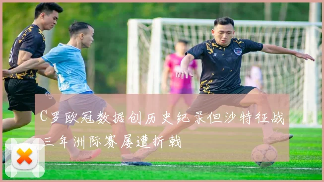 C罗欧冠数据创历史纪录但沙特征战三年洲际赛屡遭折戟