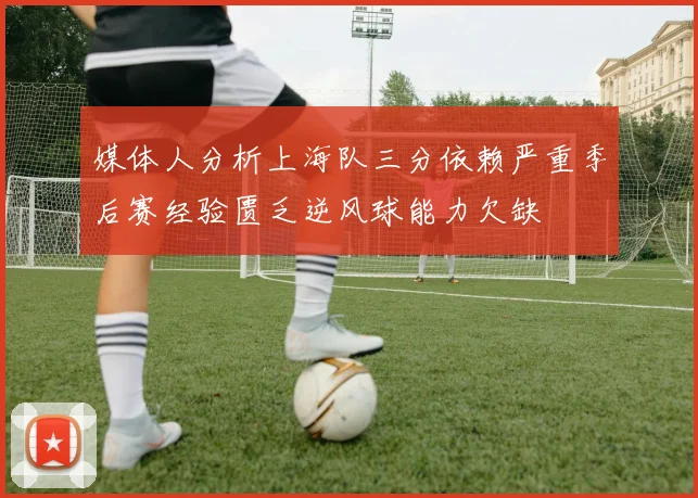 媒体人分析上海队三分依赖严重季后赛经验匮乏逆风球能力欠缺