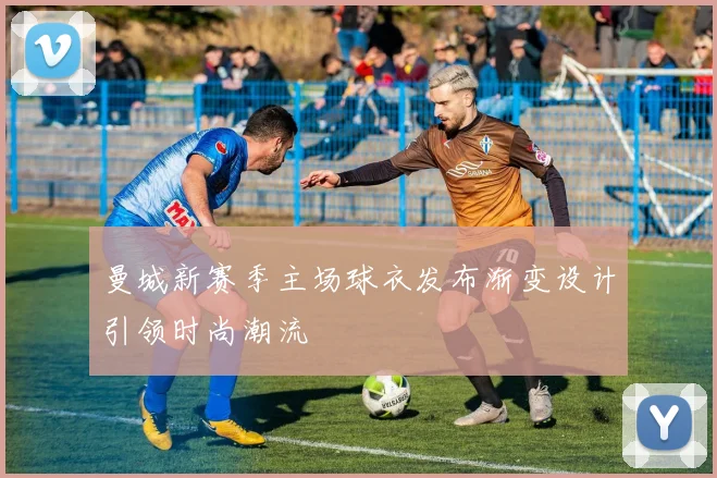 曼城新赛季主场球衣发布渐变设计引领时尚潮流