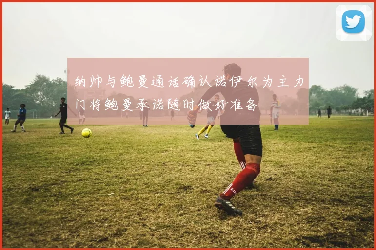 纳帅与鲍曼通话确认诺伊尔为主力门将鲍曼承诺随时做好准备